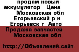 продам новый аккумулятор › Цена ­ 2 700 - Московская обл., Егорьевский р-н, Егорьевск г. Авто » Продажа запчастей   . Московская обл.